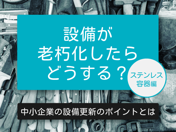 設備が老朽化したらどうする？中小企業の設備更新のポイントとは ～ステンレス容器編～